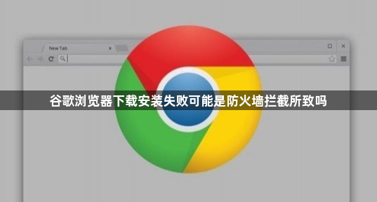 谷歌浏览器下载安装失败可能是防火墙拦截所致吗1