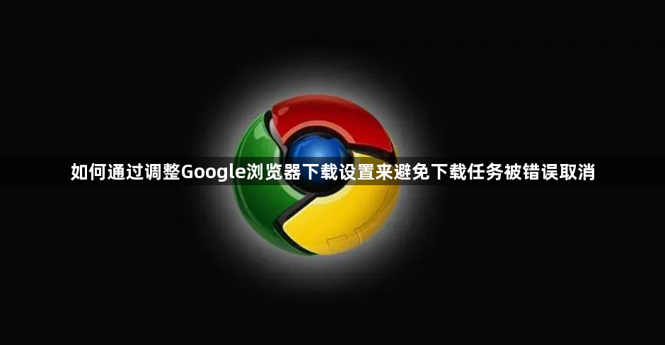 如何通过调整Google浏览器下载设置来避免下载任务被错误取消1