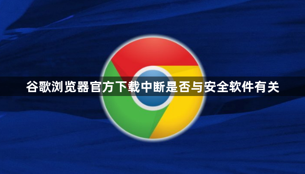 谷歌浏览器官方下载中断是否与安全软件有关1
